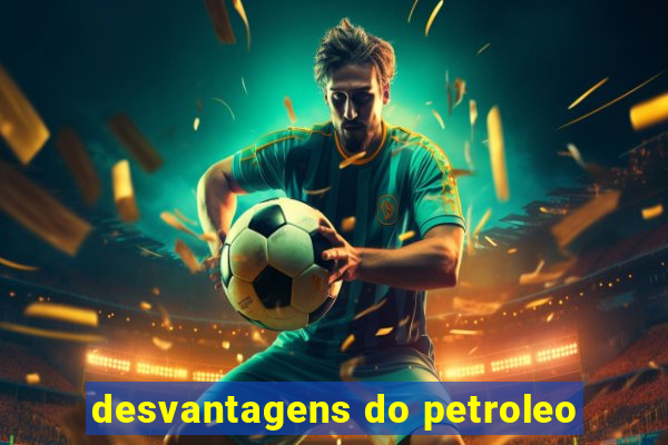 desvantagens do petroleo